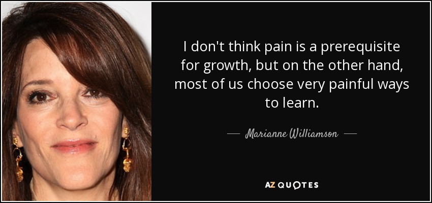 I don't think pain is a prerequisite for growth, but on the other hand, most of us choose very painful ways to learn. - Marianne Williamson