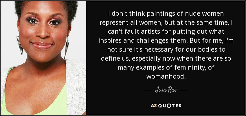 I don't think paintings of nude women represent all women, but at the same time, I can't fault artists for putting out what inspires and challenges them. But for me, I'm not sure it's necessary for our bodies to define us, especially now when there are so many examples of femininity, of womanhood. - Issa Rae