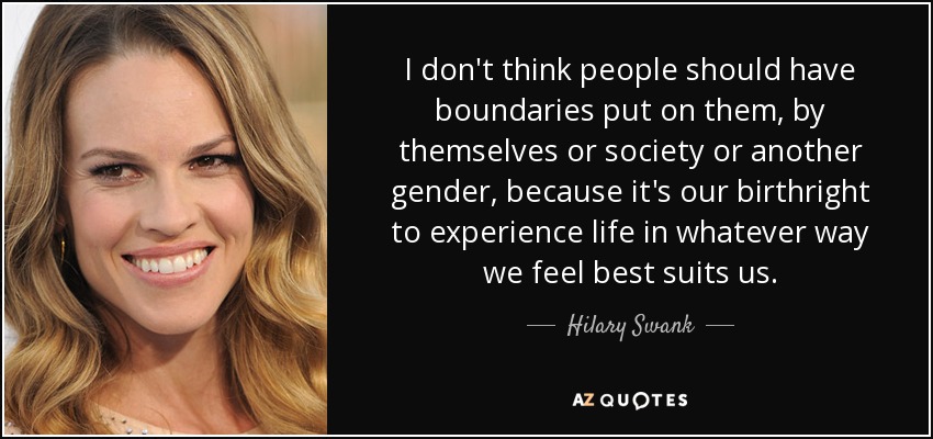 I don't think people should have boundaries put on them, by themselves or society or another gender, because it's our birthright to experience life in whatever way we feel best suits us. - Hilary Swank