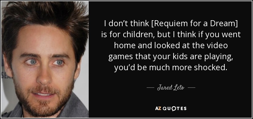I don’t think [Requiem for a Dream] is for children, but I think if you went home and looked at the video games that your kids are playing, you’d be much more shocked. - Jared Leto
