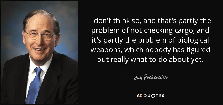 I don't think so, and that's partly the problem of not checking cargo, and it's partly the problem of biological weapons, which nobody has figured out really what to do about yet. - Jay Rockefeller