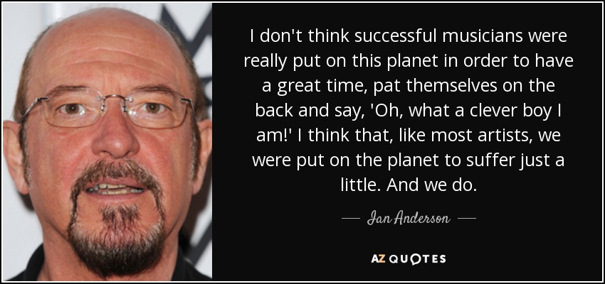I don't think successful musicians were really put on this planet in order to have a great time, pat themselves on the back and say, 'Oh, what a clever boy I am!' I think that, like most artists, we were put on the planet to suffer just a little. And we do. - Ian Anderson