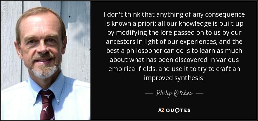 I don't think that anything of any consequence is known a priori: all our knowledge is built up by modifying the lore passed on to us by our ancestors in light of our experiences, and the best a philosopher can do is to learn as much about what has been discovered in various empirical fields, and use it to try to craft an improved synthesis. - Philip Kitcher