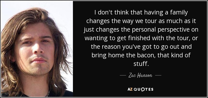 I don't think that having a family changes the way we tour as much as it just changes the personal perspective on wanting to get finished with the tour, or the reason you've got to go out and bring home the bacon, that kind of stuff. - Zac Hanson