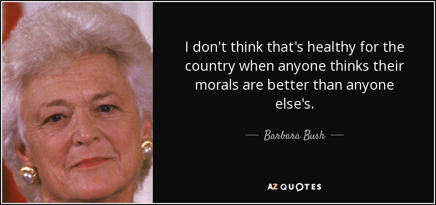 I don't think that's healthy for the country when anyone thinks their morals are better than anyone else's. - Barbara Bush