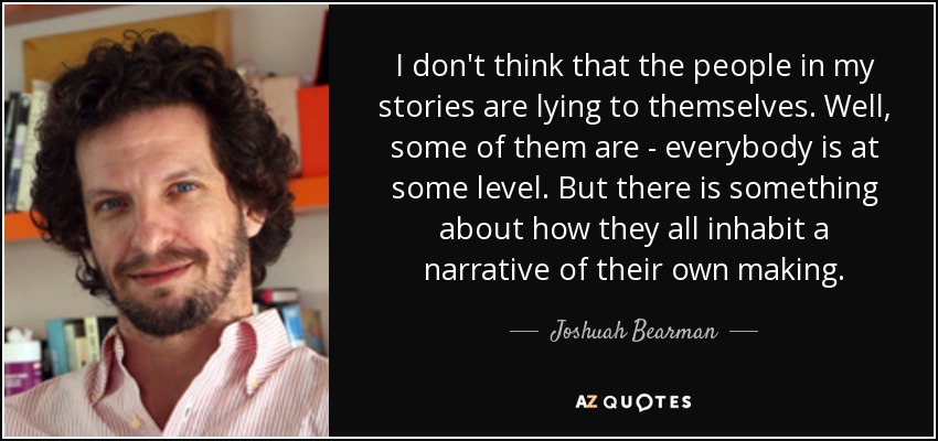 I don't think that the people in my stories are lying to themselves. Well, some of them are - everybody is at some level. But there is something about how they all inhabit a narrative of their own making. - Joshuah Bearman