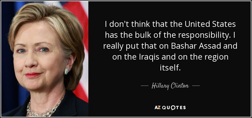 I don't think that the United States has the bulk of the responsibility. I really put that on Bashar Assad and on the Iraqis and on the region itself. - Hillary Clinton