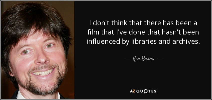 I don't think that there has been a film that I've done that hasn't been influenced by libraries and archives. - Ken Burns