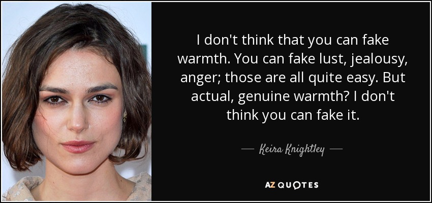 I don't think that you can fake warmth. You can fake lust, jealousy, anger; those are all quite easy. But actual, genuine warmth? I don't think you can fake it. - Keira Knightley