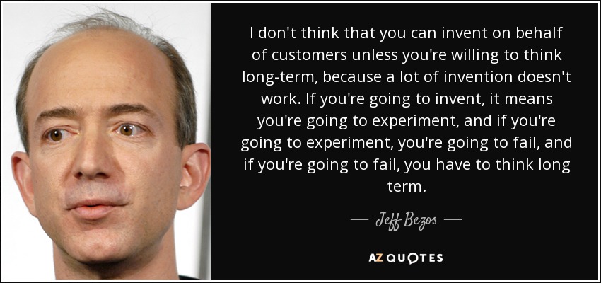I don't think that you can invent on behalf of customers unless you're willing to think long-term, because a lot of invention doesn't work. If you're going to invent, it means you're going to experiment, and if you're going to experiment, you're going to fail, and if you're going to fail, you have to think long term. - Jeff Bezos