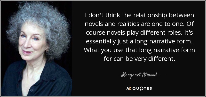 I don't think the relationship between novels and realities are one to one. Of course novels play different roles. It's essentially just a long narrative form. What you use that long narrative form for can be very different. - Margaret Atwood