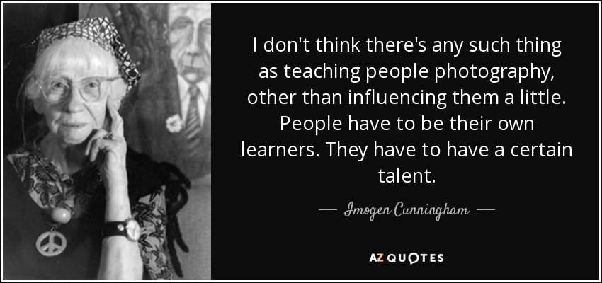 I don't think there's any such thing as teaching people photography, other than influencing them a little. People have to be their own learners. They have to have a certain talent. - Imogen Cunningham