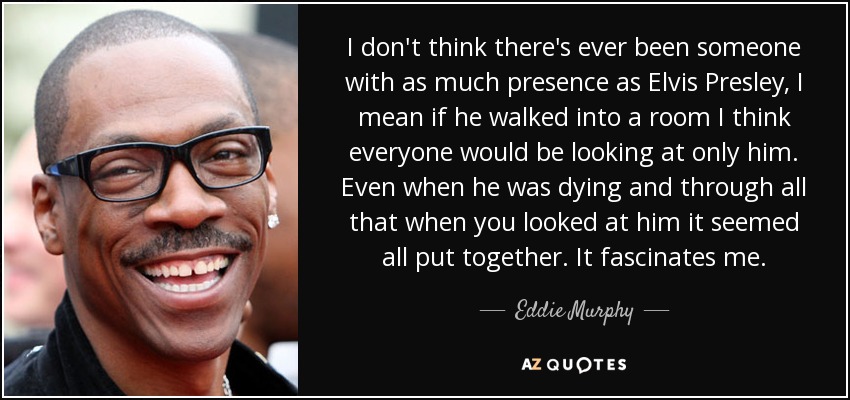 I don't think there's ever been someone with as much presence as Elvis Presley, I mean if he walked into a room I think everyone would be looking at only him. Even when he was dying and through all that when you looked at him it seemed all put together. It fascinates me. - Eddie Murphy