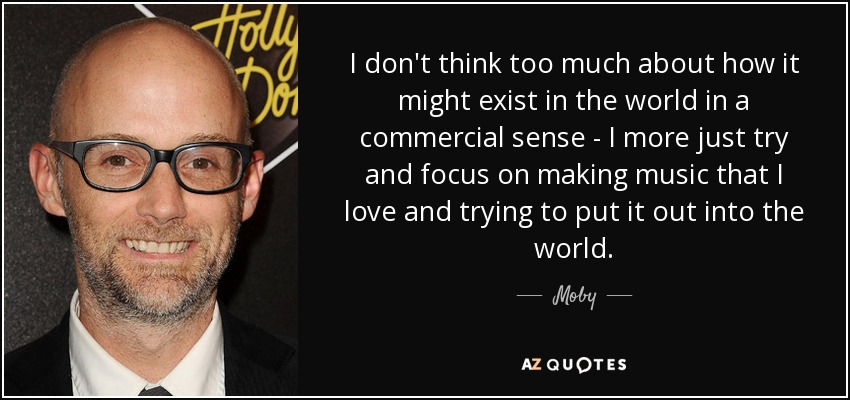 I don't think too much about how it might exist in the world in a commercial sense - I more just try and focus on making music that I love and trying to put it out into the world. - Moby