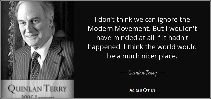I don't think we can ignore the Modern Movement. But I wouldn't have minded at all if it hadn't happened. I think the world would be a much nicer place. - Quinlan Terry