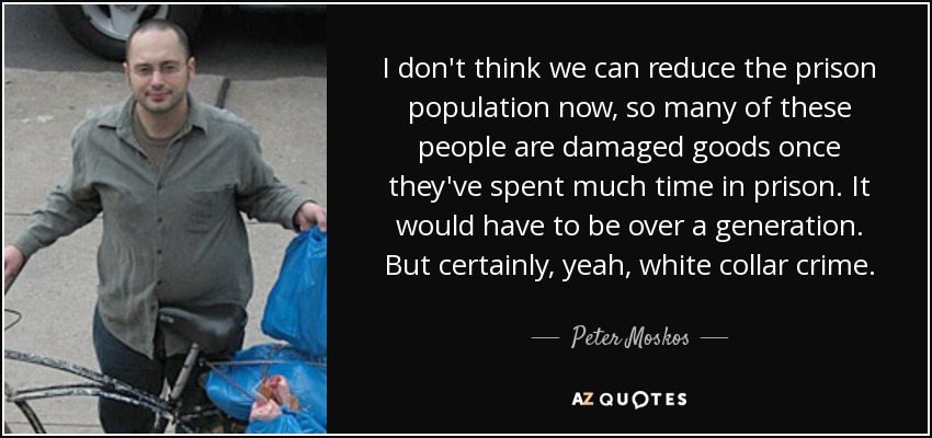 I don't think we can reduce the prison population now, so many of these people are damaged goods once they've spent much time in prison. It would have to be over a generation. But certainly, yeah, white collar crime. - Peter Moskos