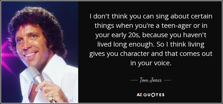 I don't think you can sing about certain things when you're a teen-ager or in your early 20s, because you haven't lived long enough. So I think living gives you character and that comes out in your voice. - Tom Jones