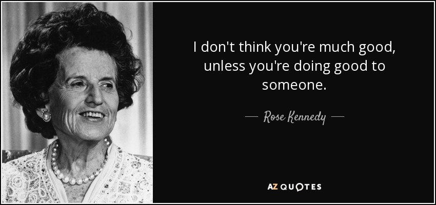I don't think you're much good, unless you're doing good to someone. - Rose Kennedy