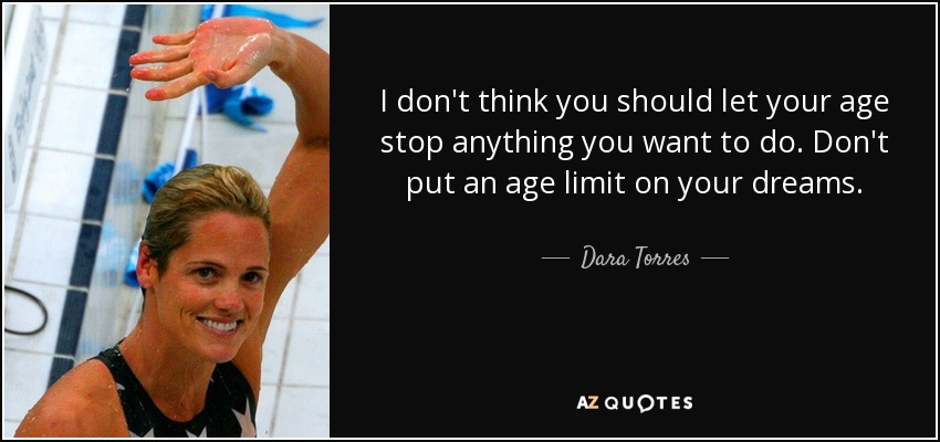 I don't think you should let your age stop anything you want to do. Don't put an age limit on your dreams. - Dara Torres
