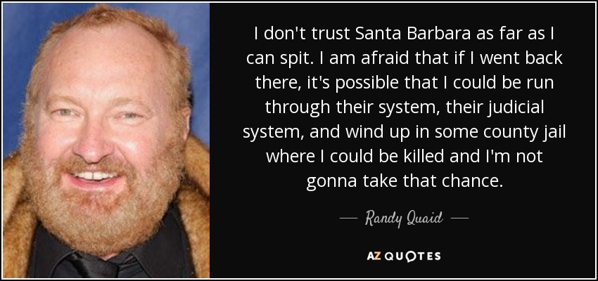I don't trust Santa Barbara as far as I can spit. I am afraid that if I went back there, it's possible that I could be run through their system, their judicial system, and wind up in some county jail where I could be killed and I'm not gonna take that chance. - Randy Quaid