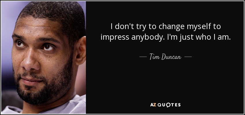 I don't try to change myself to impress anybody. I'm just who I am. - Tim Duncan