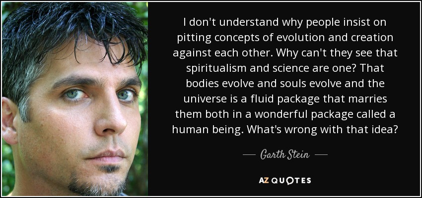I don't understand why people insist on pitting concepts of evolution and creation against each other. Why can't they see that spiritualism and science are one? That bodies evolve and souls evolve and the universe is a fluid package that marries them both in a wonderful package called a human being. What's wrong with that idea? - Garth Stein