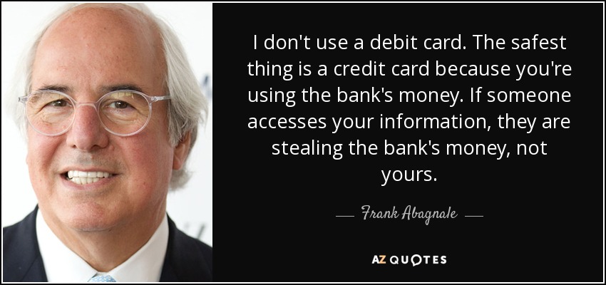 I don't use a debit card. The safest thing is a credit card because you're using the bank's money. If someone accesses your information, they are stealing the bank's money, not yours. - Frank Abagnale