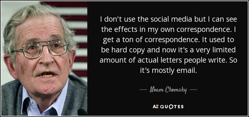 I don't use the social media but I can see the effects in my own correspondence. I get a ton of correspondence. It used to be hard copy and now it's a very limited amount of actual letters people write. So it's mostly email. - Noam Chomsky