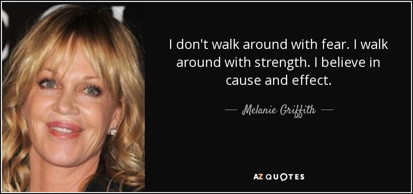 I don't walk around with fear. I walk around with strength. I believe in cause and effect. - Melanie Griffith