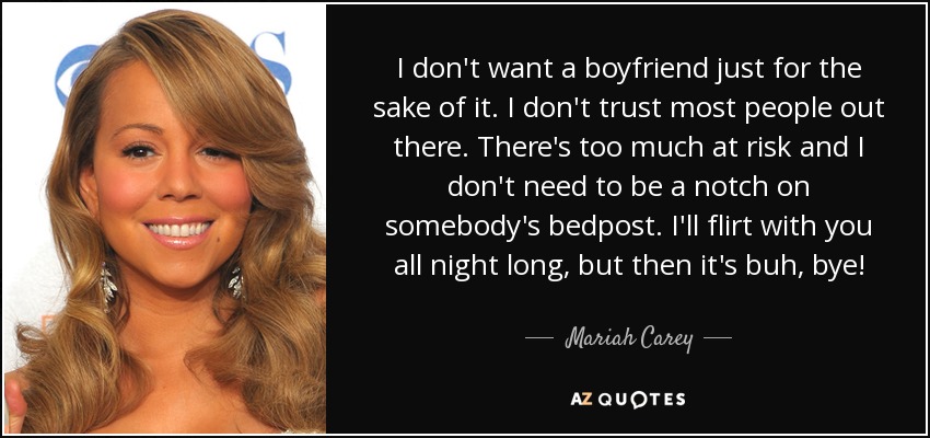 I don't want a boyfriend just for the sake of it. I don't trust most people out there. There's too much at risk and I don't need to be a notch on somebody's bedpost. I'll flirt with you all night long, but then it's buh, bye! - Mariah Carey