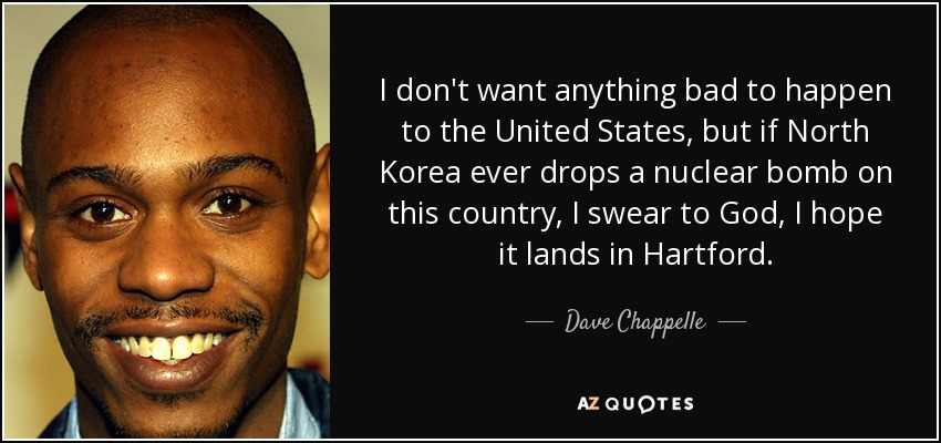 I don't want anything bad to happen to the United States, but if North Korea ever drops a nuclear bomb on this country, I swear to God, I hope it lands in Hartford. - Dave Chappelle