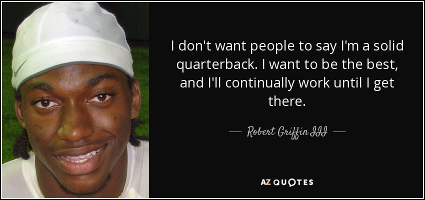 I don't want people to say I'm a solid quarterback. I want to be the best, and I'll continually work until I get there. - Robert Griffin III