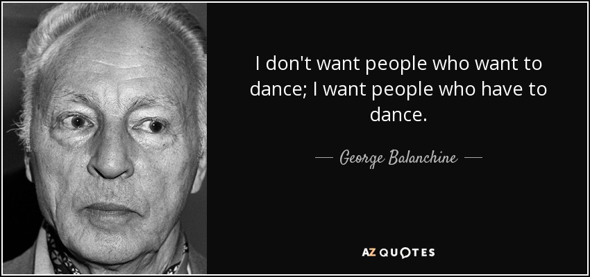 I don't want people who want to dance; I want people who have to dance. - George Balanchine