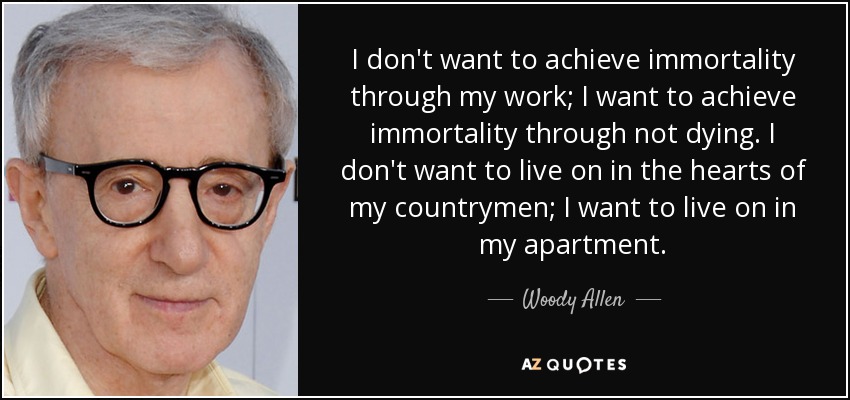 I don't want to achieve immortality through my work; I want to achieve immortality through not dying. I don't want to live on in the hearts of my countrymen; I want to live on in my apartment. - Woody Allen
