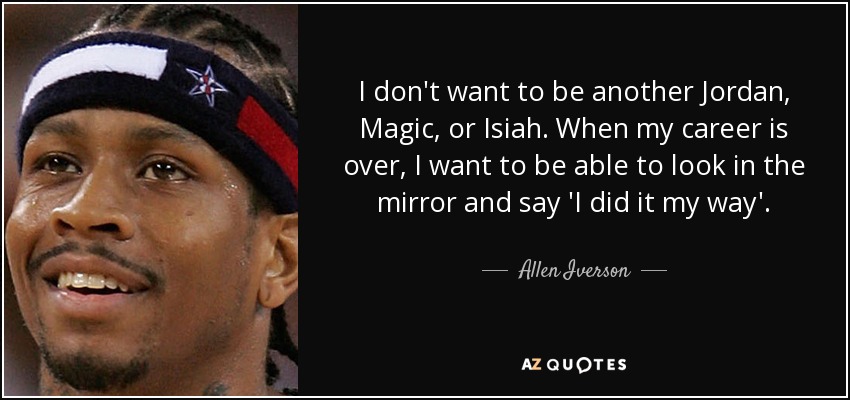I don't want to be another Jordan, Magic, or Isiah. When my career is over, I want to be able to look in the mirror and say 'I did it my way'. - Allen Iverson