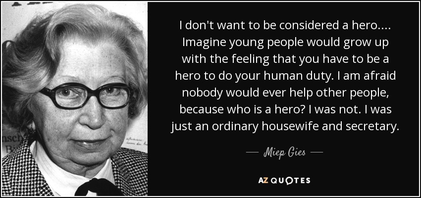I don't want to be considered a hero.... Imagine young people would grow up with the feeling that you have to be a hero to do your human duty. I am afraid nobody would ever help other people, because who is a hero? I was not. I was just an ordinary housewife and secretary. - Miep Gies