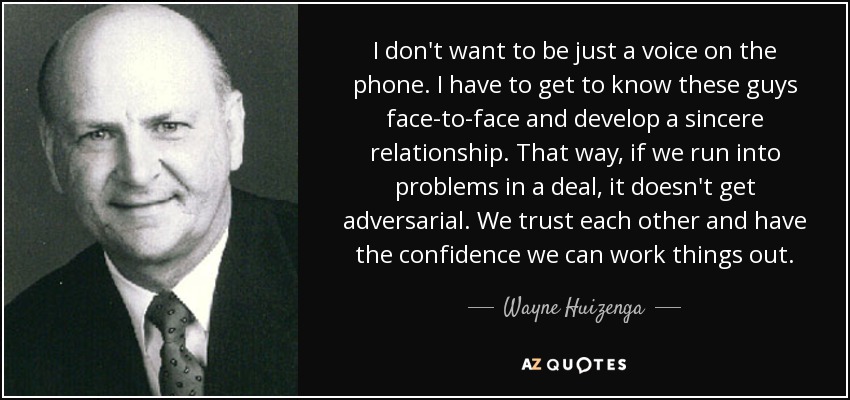 I don't want to be just a voice on the phone. I have to get to know these guys face-to-face and develop a sincere relationship. That way, if we run into problems in a deal, it doesn't get adversarial. We trust each other and have the confidence we can work things out. - Wayne Huizenga
