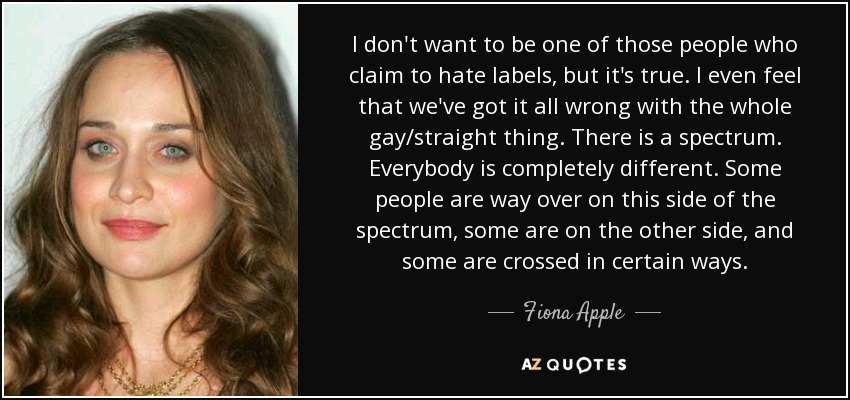 I don't want to be one of those people who claim to hate labels, but it's true. I even feel that we've got it all wrong with the whole gay/straight thing. There is a spectrum. Everybody is completely different. Some people are way over on this side of the spectrum, some are on the other side, and some are crossed in certain ways. - Fiona Apple