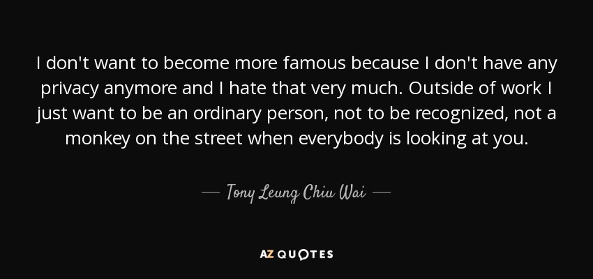 I don't want to become more famous because I don't have any privacy anymore and I hate that very much. Outside of work I just want to be an ordinary person, not to be recognized, not a monkey on the street when everybody is looking at you. - Tony Leung Chiu Wai