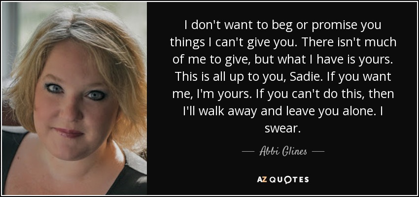 I don't want to beg or promise you things I can't give you. There isn't much of me to give, but what I have is yours. This is all up to you, Sadie. If you want me, I'm yours. If you can't do this, then I'll walk away and leave you alone. I swear. - Abbi Glines