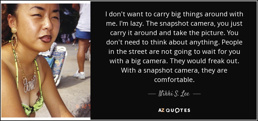 I don't want to carry big things around with me. I'm lazy. The snapshot camera, you just carry it around and take the picture. You don't need to think about anything. People in the street are not going to wait for you with a big camera. They would freak out. With a snapshot camera, they are comfortable. - Nikki S. Lee