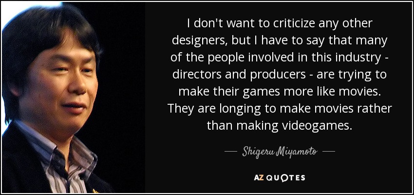 I don't want to criticize any other designers, but I have to say that many of the people involved in this industry - directors and producers - are trying to make their games more like movies. They are longing to make movies rather than making videogames. - Shigeru Miyamoto