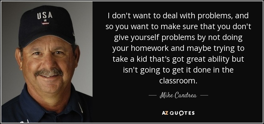 I don't want to deal with problems, and so you want to make sure that you don't give yourself problems by not doing your homework and maybe trying to take a kid that's got great ability but isn't going to get it done in the classroom. - Mike Candrea