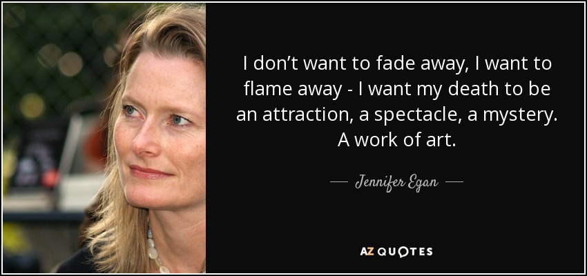 I don’t want to fade away, I want to flame away - I want my death to be an attraction, a spectacle, a mystery. A work of art. - Jennifer Egan