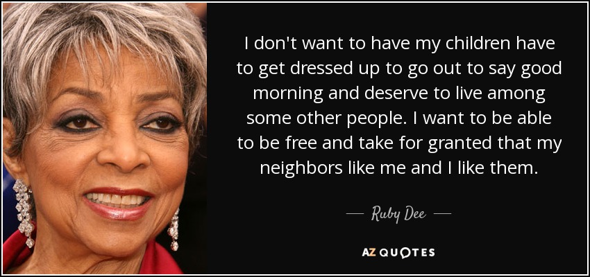 I don't want to have my children have to get dressed up to go out to say good morning and deserve to live among some other people. I want to be able to be free and take for granted that my neighbors like me and I like them. - Ruby Dee