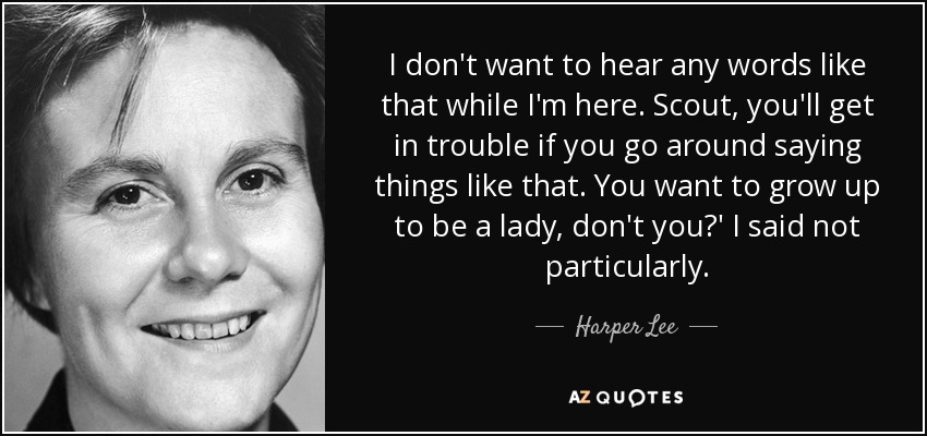 I don't want to hear any words like that while I'm here. Scout, you'll get in trouble if you go around saying things like that. You want to grow up to be a lady, don't you?' I said not particularly. - Harper Lee