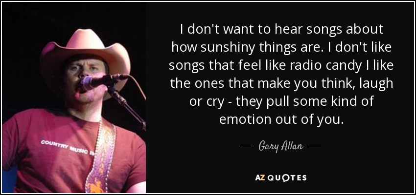 I don't want to hear songs about how sunshiny things are. I don't like songs that feel like radio candy I like the ones that make you think, laugh or cry - they pull some kind of emotion out of you. - Gary Allan