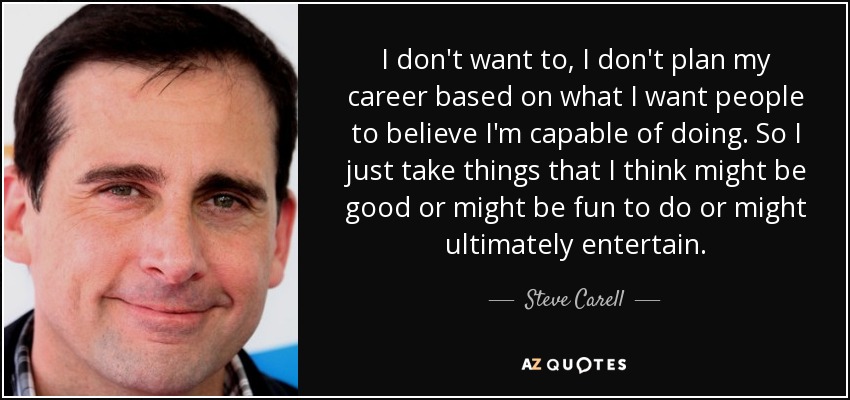 I don't want to, I don't plan my career based on what I want people to believe I'm capable of doing. So I just take things that I think might be good or might be fun to do or might ultimately entertain. - Steve Carell