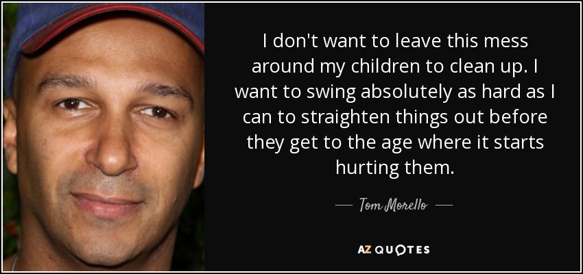 I don't want to leave this mess around my children to clean up. I want to swing absolutely as hard as I can to straighten things out before they get to the age where it starts hurting them. - Tom Morello