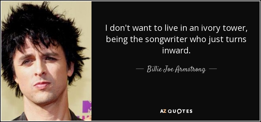 I don't want to live in an ivory tower, being the songwriter who just turns inward. - Billie Joe Armstrong